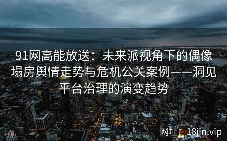 91网高能放送：未来派视角下的偶像塌房舆情走势与危机公关案例——洞见平台治理的演变趋势