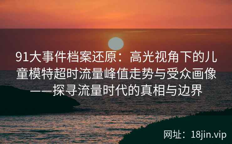 91大事件档案还原：高光视角下的儿童模特超时流量峰值走势与受众画像——探寻流量时代的真相与边界
