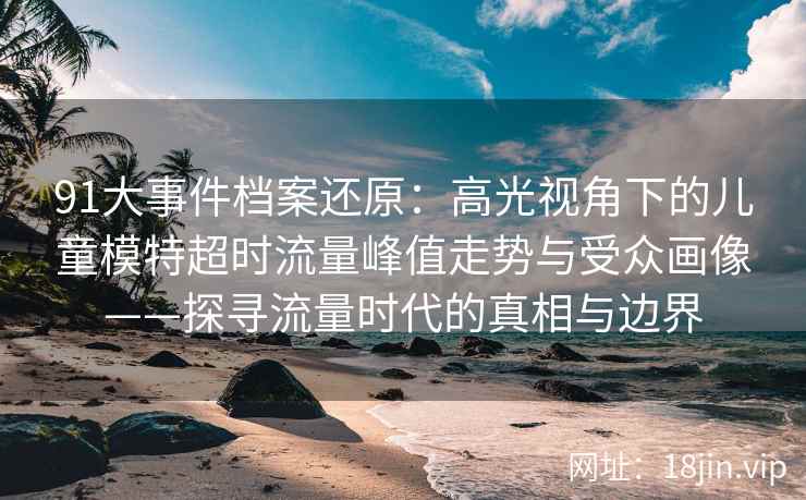 91大事件档案还原：高光视角下的儿童模特超时流量峰值走势与受众画像——探寻流量时代的真相与边界