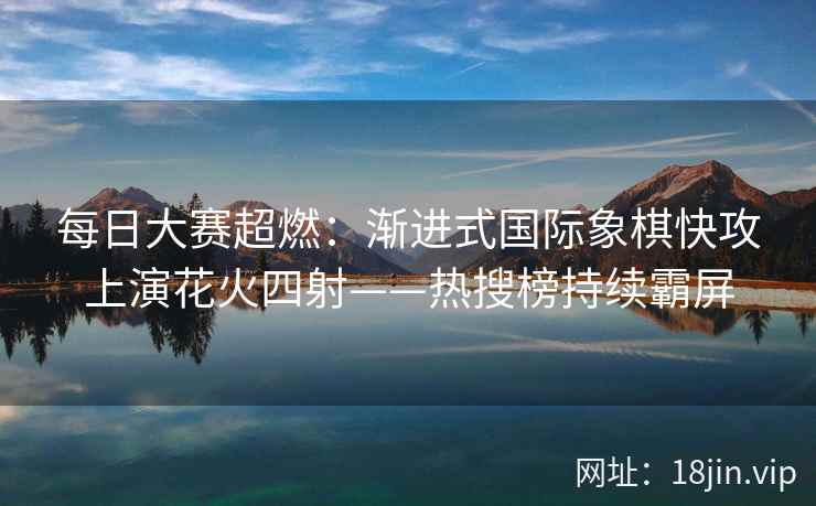 每日大赛超燃：渐进式国际象棋快攻上演花火四射——热搜榜持续霸屏