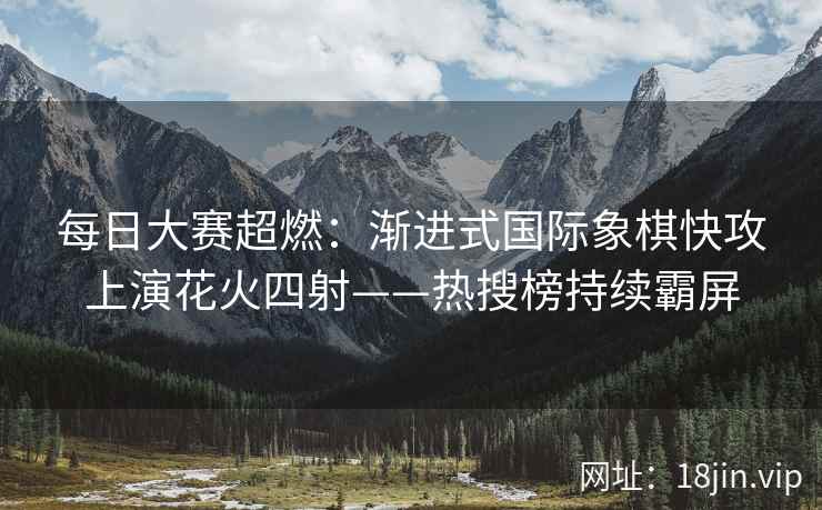 每日大赛超燃：渐进式国际象棋快攻上演花火四射——热搜榜持续霸屏