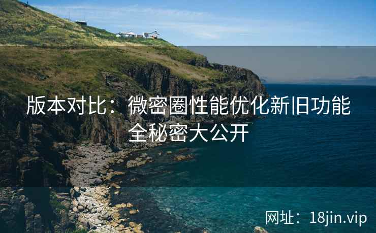 版本对比：微密圈性能优化新旧功能全秘密大公开