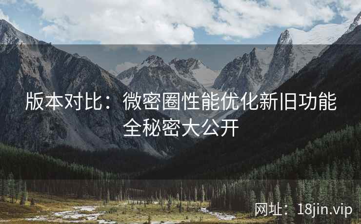 版本对比：微密圈性能优化新旧功能全秘密大公开