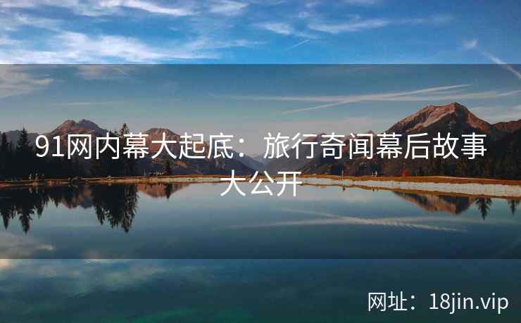91网内幕大起底：旅行奇闻幕后故事大公开