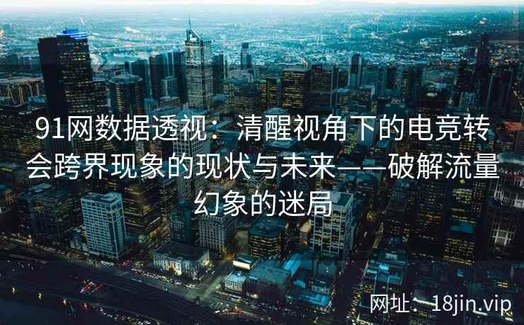 91网数据透视：清醒视角下的电竞转会跨界现象的现状与未来——破解流量幻象的迷局