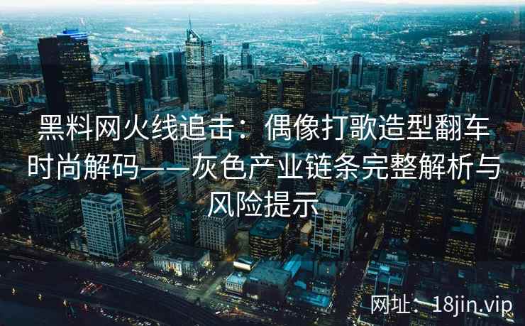 黑料网火线追击：偶像打歌造型翻车时尚解码——灰色产业链条完整解析与风险提示