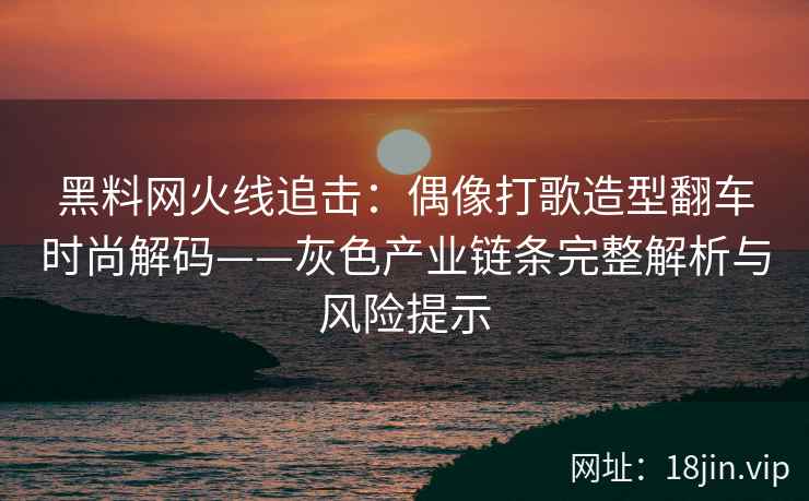 黑料网火线追击：偶像打歌造型翻车时尚解码——灰色产业链条完整解析与风险提示
