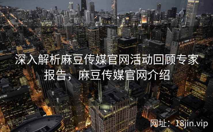 深入解析麻豆传媒官网活动回顾专家报告，麻豆传媒官网介绍